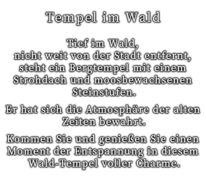 Tief im Wald, nicht weit von der Stadt entfernt, steht ein Bergtempel mit einem Strohdach und moosbewachsenen Steinstufen.
Er hat sich die Atmosphäre der alten Zeiten bewahrt.
Kommen Sie und genießen Sie einen Moment der Entspannung in diesem Wald-Tempel voller Charme.