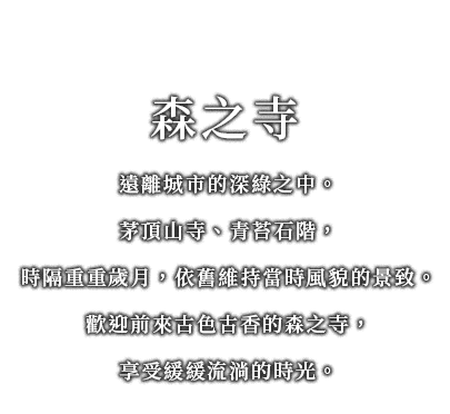 遠離城市的深綠之中。
茅頂山寺、青苔石階，
時隔重重歲月，依舊維持當時風貌的景致。
歡迎前來古色古香的森之寺，
享受緩緩流淌的時光。